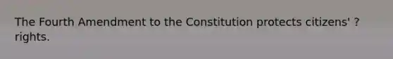 The Fourth Amendment to the Constitution protects citizens' ? rights.