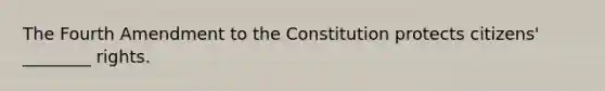 The Fourth Amendment to the Constitution protects citizens' ________ rights.