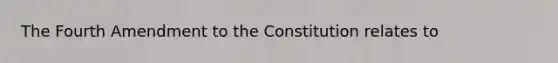 The Fourth Amendment to the Constitution relates to