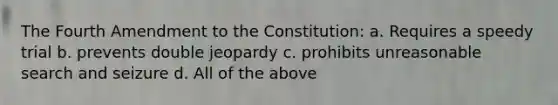 The Fourth Amendment to the Constitution: a. Requires a speedy trial b. prevents double jeopardy c. prohibits unreasonable search and seizure d. All of the above