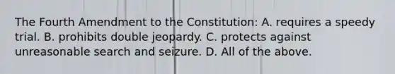 The Fourth Amendment to the Constitution: A. requires a speedy trial. B. prohibits double jeopardy. C. protects against unreasonable search and seizure. D. All of the above.