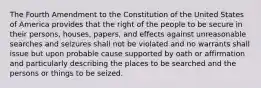 The Fourth Amendment to the Constitution of the United States of America provides that the right of the people to be secure in their persons, houses, papers, and effects against unreasonable searches and seizures shall not be violated and no warrants shall issue but upon probable cause supported by oath or affirmation and particularly describing the places to be searched and the persons or things to be seized.