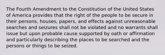 The Fourth Amendment to the Constitution of the United States of America provides that the right of the people to be secure in their persons, houses, papers, and effects against unreasonable searches and seizures shall not be violated and no warrants shall issue but upon probable cause supported by oath or affirmation and particularly describing the places to be searched and the persons or things to be seized.