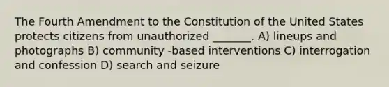 The Fourth Amendment to the Constitution of the United States protects citizens from unauthorized _______. A) lineups and photographs B) community -based interventions C) interrogation and confession D) search and seizure