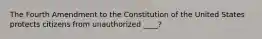 The Fourth Amendment to the Constitution of the United States protects citizens from unauthorized ____?