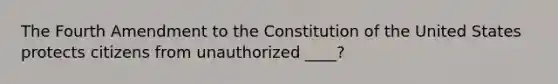 The Fourth Amendment to the Constitution of the United States protects citizens from unauthorized ____?