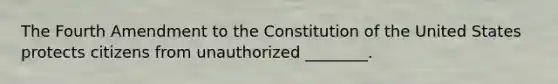 The Fourth Amendment to the Constitution of the United States protects citizens from unauthorized ________.