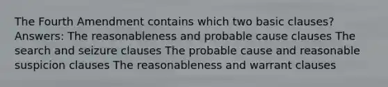 The Fourth Amendment contains which two basic clauses? Answers: The reasonableness and probable cause clauses The search and seizure clauses The probable cause and reasonable suspicion clauses The reasonableness and warrant clauses