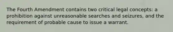 The Fourth Amendment contains two critical legal concepts: a prohibition against unreasonable searches and seizures, and the requirement of probable cause to issue a warrant.