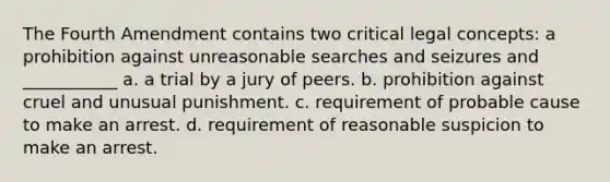 The Fourth Amendment contains two critical legal concepts: a prohibition against unreasonable searches and seizures and ___________​ a. ​a trial by a jury of peers. ​b. prohibition against cruel and unusual punishment. c. ​requirement of probable cause to make an arrest. ​d. requirement of reasonable suspicion to make an arrest.