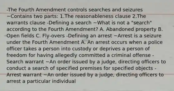 -The Fourth Amendment controls searches and seizures ~Contains two parts: 1.The reasonableness clause 2.The warrants clause -Defining a search ~What is not a "search" according to the Fourth Amendment? A. Abandoned property B. Open fields C. Fly-overs -Defining an arrest ~Arrest is a seizure under the Fourth Amendment A. An arrest occurs when a police officer takes a person into custody or deprives a person of freedom for having allegedly committed a criminal offense -Search warrant ~An order issued by a judge, directing officers to conduct a search of specified premises for specified objects -Arrest warrant ~An order issued by a judge, directing officers to arrest a particular individual