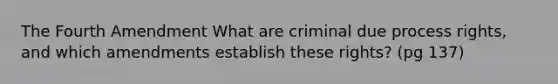 The Fourth Amendment What are criminal due process rights, and which amendments establish these rights? (pg 137)