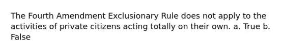 The Fourth Amendment Exclusionary Rule does not apply to the activities of private citizens acting totally on their own. a. True b. False