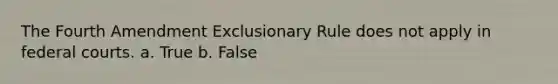 The Fourth Amendment Exclusionary Rule does not apply in federal courts. a. True b. False