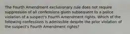 The Fourth Amendment exclusionary rule does not require suppression of all confessions given subsequent to a police violation of a suspect's Fourth Amendment rights. Which of the following confessions is admissible despite the prior violation of the suspect's Fourth Amendment rights?