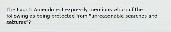 The Fourth Amendment expressly mentions which of the following as being protected from "unreasonable searches and seizures"?