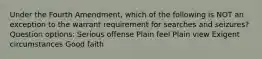 Under the Fourth Amendment, which of the following is NOT an exception to the warrant requirement for searches and seizures? Question options: Serious offense Plain feel Plain view Exigent circumstances Good faith