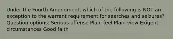 Under the Fourth Amendment, which of the following is NOT an exception to the warrant requirement for searches and seizures? Question options: Serious offense Plain feel Plain view Exigent circumstances Good faith