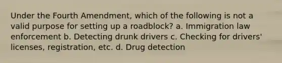 Under the Fourth Amendment, which of the following is not a valid purpose for setting up a roadblock? a. Immigration law enforcement b. Detecting drunk drivers c. Checking for drivers' licenses, registration, etc. d. Drug detection