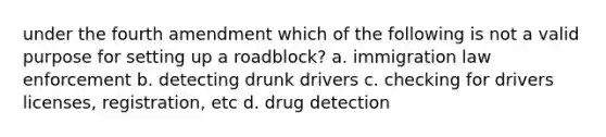 under the fourth amendment which of the following is not a valid purpose for setting up a roadblock? a. immigration law enforcement b. detecting drunk drivers c. checking for drivers licenses, registration, etc d. drug detection