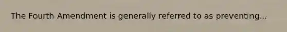 The Fourth Amendment is generally referred to as preventing...