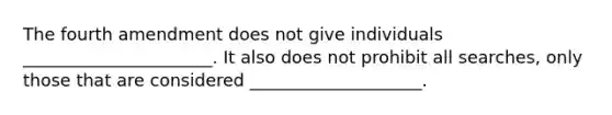 The fourth amendment does not give individuals ______________________. It also does not prohibit all searches, only those that are considered ____________________.