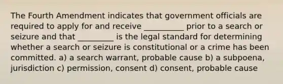 The Fourth Amendment indicates that government officials are required to apply for and receive __________ prior to a search or seizure and that _________ is the legal standard for determining whether a search or seizure is constitutional or a crime has been committed. a) a search warrant, probable cause b) a subpoena, jurisdiction c) permission, consent d) consent, probable cause