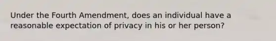 Under the Fourth Amendment, does an individual have a reasonable expectation of privacy in his or her person?