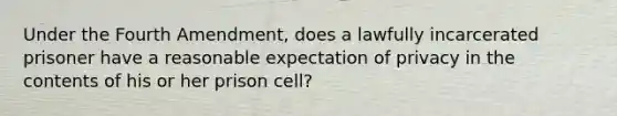 Under the Fourth Amendment, does a lawfully incarcerated prisoner have a reasonable expectation of privacy in the contents of his or her prison cell?