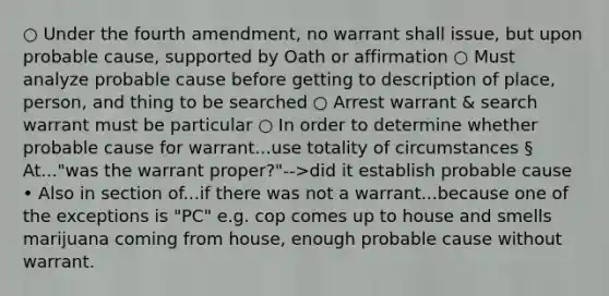 ○ Under the fourth amendment, no warrant shall issue, but upon probable cause, supported by Oath or affirmation ○ Must analyze probable cause before getting to description of place, person, and thing to be searched ○ Arrest warrant & search warrant must be particular ○ In order to determine whether probable cause for warrant...use totality of circumstances § At..."was the warrant proper?"-->did it establish probable cause • Also in section of...if there was not a warrant...because one of the exceptions is "PC" e.g. cop comes up to house and smells marijuana coming from house, enough probable cause without warrant.