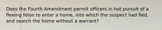 Does the Fourth Amendment permit officers in hot pursuit of a fleeing felon to enter a home, into which the suspect had fled, and search the home without a warrant?