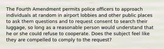 The Fourth Amendment permits police officers to approach individuals at random in airport lobbies and other public places to ask them questions and to request consent to search their luggage, so long as a reasonable person would understand that he or she could refuse to cooperate. Does the subject feel like they are compelled to comply to the request?