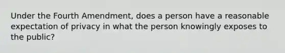 Under the Fourth Amendment, does a person have a reasonable expectation of privacy in what the person knowingly exposes to the public?