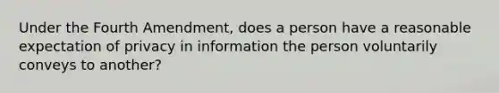 Under the Fourth Amendment, does a person have a reasonable expectation of privacy in information the person voluntarily conveys to another?