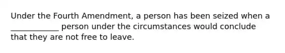 Under the Fourth Amendment, a person has been seized when a ____________ person under the circumstances would conclude that they are not free to leave.