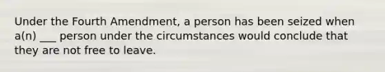 Under the Fourth Amendment, a person has been seized when a(n) ___ person under the circumstances would conclude that they are not free to leave.