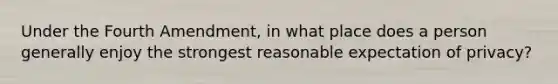 Under the Fourth Amendment, in what place does a person generally enjoy the strongest reasonable expectation of privacy?