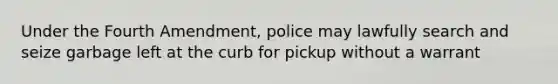 Under the Fourth Amendment, police may lawfully search and seize garbage left at the curb for pickup without a warrant