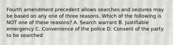 Fourth amendment precedent allows searches and seizures may be based on any one of three reasons. Which of the following is NOT one of these reasons? A. Search warrant B. Justifiable emergency C. Convenience of the police D. Consent of the party to be searched