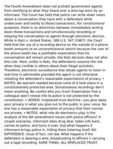 The Fourth Amendment does not prohibit government agents from testifying to what they heard over a wire-tap worn by an informant. The Court has held that police can write down notes about a conversation they have with a defendant while undercover and testify to those transactions. For constitutional purposes, there is no distinction between immediately writing down these transactions and simultaneously recording or relaying the conversation to agents through electronic devices. While in Katz v. United States, 389 U.S. 347 (1967), the Court held that the use of a recording device on the outside of a phone booth amounts to an unconstitutional search because the user of the phone booth has a justifiable expectation that his conversation will remain private, the Katz decision does not alter this rule. Here, unlike in Katz, the defendants assume the risk when they confide in others about their illegal activities. Therefore, electronic surveillance that allows agents to listen in real time is admissible provided the agent is not otherwise violating the defendant's reasonable expectations of privacy. • NOTES: No warrant needed because none of it took place in a constitutionally protected area. Simultaneous recordings don't mean anything. Be careful who you trust! Expectation that a colleague won't reveal info to police is not protected by the constitution. • ADDED: misplaced trust doctrine—you give away your privacy in what you give out to the public in your voice. No one has a reasonable expectation of privacy that their convos are private. • NOTES: what role do electronics play in the analysis of the 4th amendment issues with police officers? A couple scenarios. Informant does drug deal, takes info back, carries to police, and turns it over. 2nd what happens if informant brings police in, hiding there listening itself. NO DIFFERENCE. Issue of fact, not law. What happens if the defendant is wearing a wire, broadcasting to officers v carrying out a tape recording. SAME THING. ALL MISPLACED TRUST.