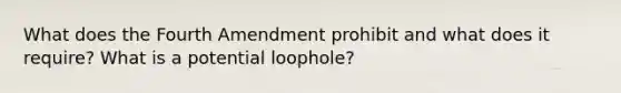 What does the Fourth Amendment prohibit and what does it require? What is a potential loophole?