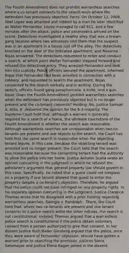 The Fourth Amendment does not prohibit warrantless searches where a co-tenant consents to the search even where the defendant has previously objected. Facts: On October 12, 2009, Abel Lopez was attacked and robbed by a man he later identified as Walter Fernandez. Lopez managed to call 911, and a few minutes after the attack, police and paramedics arrived on the scene. Detectives investigated a nearby alley that was a known gang location where two witnesses told them that the suspect was in an apartment in a house just off the alley. The detectives knocked on the door of the indicated apartment, and Roxanne Rojas answered. The detectives requested to enter and conduct a search, at which point Walter Fernandez stepped forward and refused the detectives entry. They arrested Fernandez and took him into custody. Police officers secured the apartment, informed Rojas that Fernandez had been arrested in connection with a robbery, and requested to search the apartment. Rojas consented to the search verbally and in writing. During the search, officers found gang paraphernalia, a knife, and a gun. Issue: Does the Fourth Amendment prohibit warrantless searches when the defendant has previously objected but is no longer present and the co-tenant consents? Holding: No. Justice Samuel A. Alito, Jr. delivered the opinion for the 6-3 majority. The Supreme Court held that, although a warrant is generally required for a search of a home, the ultimate touchstone of the Fourth Amendment is whether the search was reasonable. Although warrantless searches are unreasonable when two co-tenants are present and one objects to the search, the Court has held that the same search is reasonable when the objecting tenant leaves. In this case, because the objecting tenant was arrested and no longer present, the Court held that the search was reasonable because the consenting tenant had the authority to allow the police into her home. Justice Antonin Scalia wrote an opinion concurring in the judgment in which he refused the petitioner's argument that general property law should govern in this case. Specifically, he noted that a guest could not trespass on a property if one tenant allowed that guest to enter the property despite a co-tenant's objection. Therefore, he argued that the police could not have infringed on any property rights. In his separate opinion concurring in the judgment, Justice Clarence Thomas wrote that he disagreed with a prior holding regarding warrantless searches, Georgia v. Randolph . There, the Court held that, where two co-tenants are present and one tenant consents to a police search while the other refuses, the search is not constitutional. Instead, Thomas argued that a warrantless police search is constitutional if the police obtain voluntary consent from a person authorized to give that consent. In her dissent Justice Ruth Bader Ginsberg argued that the police, once they were aware of Fernandez' objection, should have gotten a warrant prior to searching the premises. Justices Sonia Sotomayor and Justice Elena Kagan joined in the dissent.