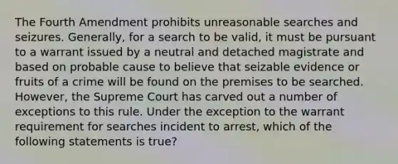 The Fourth Amendment prohibits unreasonable searches and seizures. Generally, for a search to be valid, it must be pursuant to a warrant issued by a neutral and detached magistrate and based on probable cause to believe that seizable evidence or fruits of a crime will be found on the premises to be searched. However, the Supreme Court has carved out a number of exceptions to this rule. Under the exception to the warrant requirement for searches incident to arrest, which of the following statements is true?