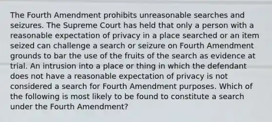 The Fourth Amendment prohibits unreasonable searches and seizures. The Supreme Court has held that only a person with a reasonable expectation of privacy in a place searched or an item seized can challenge a search or seizure on Fourth Amendment grounds to bar the use of the fruits of the search as evidence at trial. An intrusion into a place or thing in which the defendant does not have a reasonable expectation of privacy is not considered a search for Fourth Amendment purposes. Which of the following is most likely to be found to constitute a search under the Fourth Amendment?