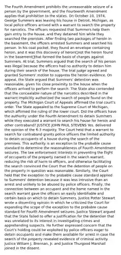 The Fourth Amendment prohibits the unreasonable seizure of a person by the government, and the Fourteenth Amendment applies that prohibition to the states. On October 10, 1974, George Summers was leaving his house in Detroit, Michigan, as local police officers arrived with a warrant to search the property for narcotics. The officers requested that Summers help them gain entry to the house, and they detained him while they searched the premises. After finding two packages of heroin in the basement, the officers arrested Summers and searched his person. In his coat pocket, they found an envelope containing heroin, and it was this discovery of heroin⎯not the heroin found in the basement⎯that formed the basis of charges against Summers. At trial, Summers argued that the search of his person was illegal because the officers had no authority to detain him during their search of the house. The trial judge agreed and granted Summers' motion to suppress the heroin evidence. On appeal, the State argued that Summers' detention was reasonable, given his close proximity to the house when the officers arrived to perform the search. The State also contended that the concealable nature of the narcotics described in the warrant implicitly authorized the search of people found on the property. The Michigan Court of Appeals affirmed the trial court's order. The State appealed to the Supreme Court of Michigan, which affirmed the ruling of the lower court. Did the officers have the authority under the Fourth Amendment to detain Summers while they executed a warrant to search his house for heroin and other contraband? JUSTICE JOHN PAUL STEVENS Yes. delivered the opinion of the 6-3 majority. The Court held that a warrant to search for contraband grants police officers the limited authority to detain occupants of a house during the search of the premises. This authority is an exception to the probable cause standard to determine the reasonableness of Fourth Amendment seizures. The law enforcement interests in preventing the flight of occupants of the property named in the search warrant, reducing the risk of harm to officers, and otherwise facilitating the search convinced the Court that the detention of people on the property in question was reasonable. Similarly, the Court held that the exception to the probable cause standard applied to Summers' detention because it was less intrusive than an arrest and unlikely to be abused by police officers. Finally, the connection between an occupant and the home named in the search warrant gave the officers an easily identifiable and certain basis on which to detain Summers. Justice Potter Stewart wrote a dissenting opinion in which he criticized the Court for expanding the scope of the exception to the probable cause standard for Fourth Amendment seizures. Justice Stewart argued that the State failed to offer a justification for the detention that was unrelated to its interest in investigating crimes and apprehending suspects. He further expressed concern that the Court's holding could be exploited by police officers eager to detain occupants and make them available for arrest in case the search of the property revealed evidence of criminal activity. Justice William J. Brennan, Jr. and Justice Thurgood Marshall joined in the dissent.