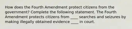 How does the Fourth Amendment protect citizens from the government? Complete the following statement. The Fourth Amendment protects citizens from ____ searches and seizures by making illegally obtained evidence ____ in court.