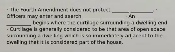 · The Fourth Amendment does not protect _______ _________. · Officers may enter and search _______ _________ · An _______ __________ begins where the curtilage surrounding a dwelling end · Curtilage is generally considered to be that area of open space surrounding a dwelling which is so immediately adjacent to the dwelling that it is considered part of the house.