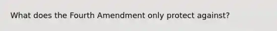 What does the Fourth Amendment only protect against?