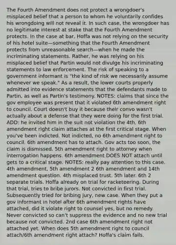 The Fourth Amendment does not protect a wrongdoer's misplaced belief that a person to whom he voluntarily confides his wrongdoing will not reveal it. In such case, the wrongdoer has no legitimate interest at stake that the Fourth Amendment protects. In the case at bar, Hoffa was not relying on the security of his hotel suite—something that the Fourth Amendment protects from unreasonable search—when he made the incriminating statements. Rather, he was relying on his misplaced belief that Partin would not divulge his incriminating statements to law enforcement. The risk of speaking to a government informant is "the kind of risk we necessarily assume whenever we speak." As a result, the lower courts properly admitted into evidence statements that the defendants made to Partin, as well as Partin's testimony. NOTES: claims that since the gov employee was present that it violated 6th amendment right to council. Court doesn't buy it because their convo wasn't actually about a defense that they were doing for the first trial. ADD: he invited him in the suit not violation the 4th. 6th amendment right claim attaches at the first critical stage. When you've been indicted. Not indicted, no 6th amendment right to council. 6th amendment has to attach. Gov acts too soon, the claim is dismissed. 5th amendment right to attorney when interrogation happens. 6th amendment DOES NOT attach until gets to a critical stage. NOTES: really pay attention to this case. 4th amendment, 5th amendment 2 6th amendment and 14th amendment question. 4th misplaced trust. 5th later. 6th 2 separate trials. Hoffa already on trial for racketeering. During that trial, tries to bribe jurors. Not convicted in first trial. Subsequently tried for bribing jury, new case. When they put a gov informant in hotel after 6th amendment rights have attached, did it violate right to counsel yes, but no remedy. Never convicted so can't suppress the evidence and no new trial because not convicted. 2nd case 6th amendment right not attached yet. When does 5th amendment right to council attach/6th amendment right attach? Hoffa's claim fails.