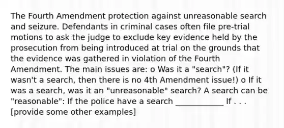 The Fourth Amendment protection against unreasonable search and seizure. Defendants in criminal cases often file pre-trial motions to ask the judge to exclude key evidence held by the prosecution from being introduced at trial on the grounds that the evidence was gathered in violation of the Fourth Amendment. The main issues are: o Was it a "search"? (If it wasn't a search, then there is no 4th Amendment issue!) o If it was a search, was it an "unreasonable" search? A search can be "reasonable": If the police have a search ____________ If . . . [provide some other examples]